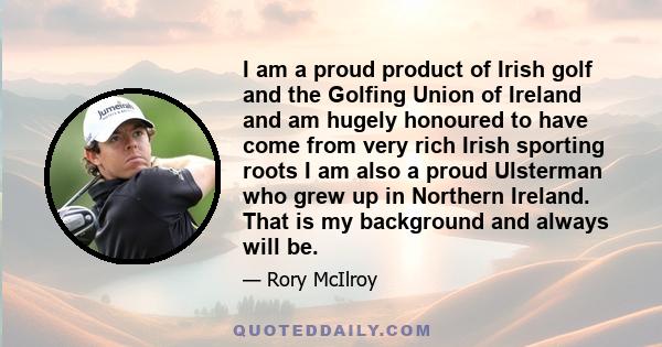 I am a proud product of Irish golf and the Golfing Union of Ireland and am hugely honoured to have come from very rich Irish sporting roots I am also a proud Ulsterman who grew up in Northern Ireland. That is my