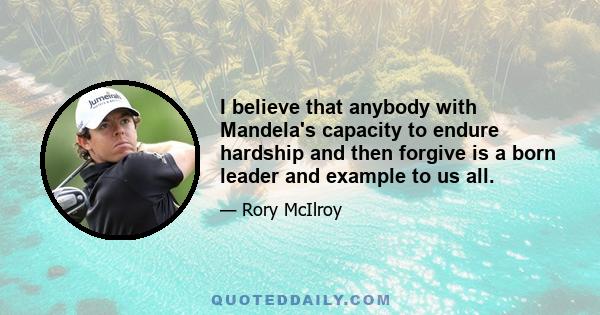 I believe that anybody with Mandela's capacity to endure hardship and then forgive is a born leader and example to us all.