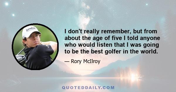 I don't really remember, but from about the age of five I told anyone who would listen that I was going to be the best golfer in the world.