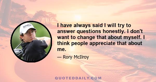 I have always said I will try to answer questions honestly. I don't want to change that about myself. I think people appreciate that about me.