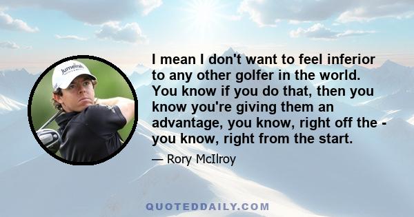 I mean I don't want to feel inferior to any other golfer in the world. You know if you do that, then you know you're giving them an advantage, you know, right off the - you know, right from the start.