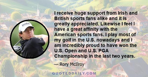 I receive huge support from Irish and British sports fans alike and it is greatly appreciated. Likewise I feel I have a great affinity with the American sports fans. I play most of my golf in the U.S. nowadays and I am