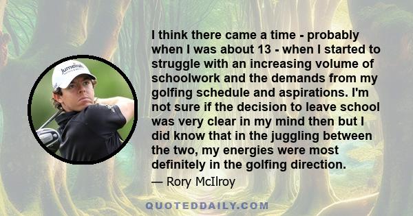 I think there came a time - probably when I was about 13 - when I started to struggle with an increasing volume of schoolwork and the demands from my golfing schedule and aspirations. I'm not sure if the decision to