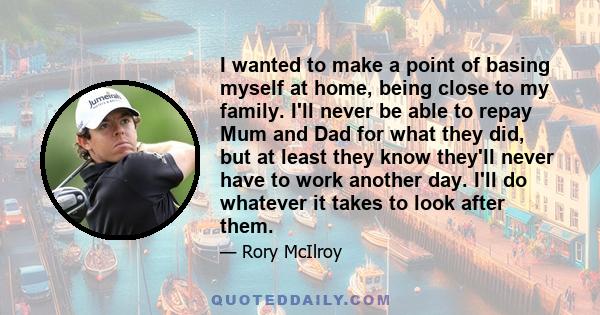 I wanted to make a point of basing myself at home, being close to my family. I'll never be able to repay Mum and Dad for what they did, but at least they know they'll never have to work another day. I'll do whatever it