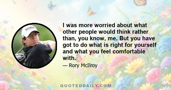 I was more worried about what other people would think rather than, you know, me. But you have got to do what is right for yourself and what you feel comfortable with.