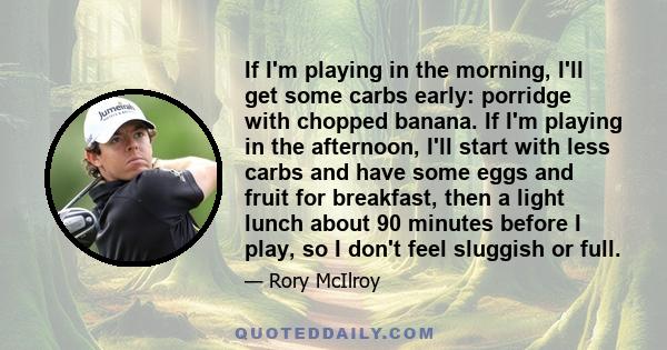 If I'm playing in the morning, I'll get some carbs early: porridge with chopped banana. If I'm playing in the afternoon, I'll start with less carbs and have some eggs and fruit for breakfast, then a light lunch about 90 