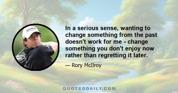 In a serious sense, wanting to change something from the past doesn't work for me - change something you don't enjoy now rather than regretting it later.