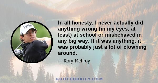 In all honesty, I never actually did anything wrong (in my eyes, at least) at school or misbehaved in any big way. If it was anything, it was probably just a lot of clowning around.