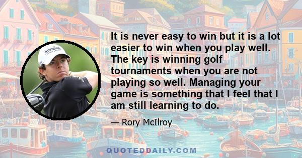 It is never easy to win but it is a lot easier to win when you play well. The key is winning golf tournaments when you are not playing so well. Managing your game is something that I feel that I am still learning to do.