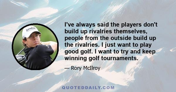 I've always said the players don't build up rivalries themselves, people from the outside build up the rivalries. I just want to play good golf. I want to try and keep winning golf tournaments.