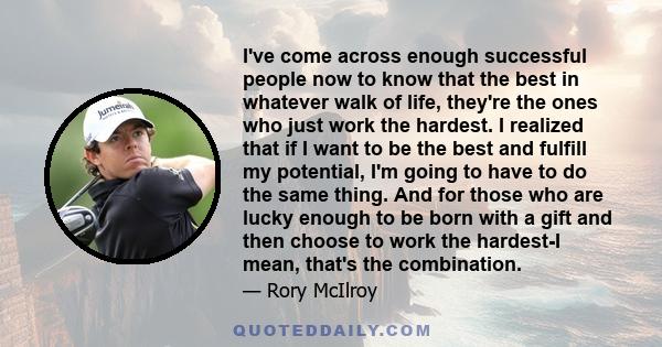 I've come across enough successful people now to know that the best in whatever walk of life, they're the ones who just work the hardest. I realized that if I want to be the best and fulfill my potential, I'm going to