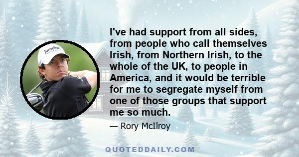 I've had support from all sides, from people who call themselves Irish, from Northern Irish, to the whole of the UK, to people in America, and it would be terrible for me to segregate myself from one of those groups