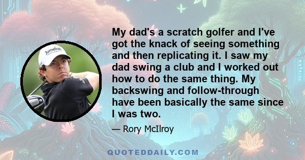 My dad's a scratch golfer and I've got the knack of seeing something and then replicating it. I saw my dad swing a club and I worked out how to do the same thing. My backswing and follow-through have been basically the