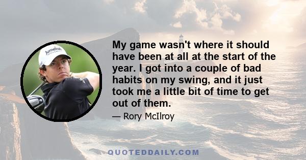 My game wasn't where it should have been at all at the start of the year. I got into a couple of bad habits on my swing, and it just took me a little bit of time to get out of them.