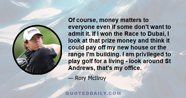 Of course, money matters to everyone even if some don't want to admit it. If I won the Race to Dubai, I look at that prize money and think it could pay off my new house or the range I'm building. I am privileged to play 