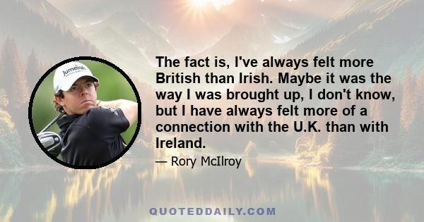 The fact is, I've always felt more British than Irish. Maybe it was the way I was brought up, I don't know, but I have always felt more of a connection with the U.K. than with Ireland.