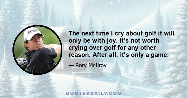 The next time I cry about golf it will only be with joy. It's not worth crying over golf for any other reason. After all, it's only a game.