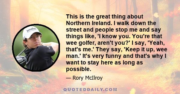 This is the great thing about Northern Ireland. I walk down the street and people stop me and say things like, 'I know you. You're that wee golfer, aren't you?' I say, 'Yeah, that's me.' They say, 'Keep it up, wee man.' 