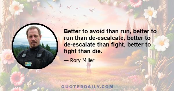 Better to avoid than run, better to run than de-escalcate, better to de-escalate than fight, better to fight than die.