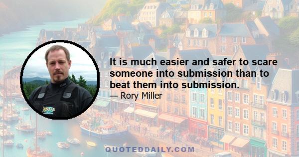 It is much easier and safer to scare someone into submission than to beat them into submission.