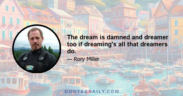 The dream is damned and dreamer too if dreaming's all that dreamers do.