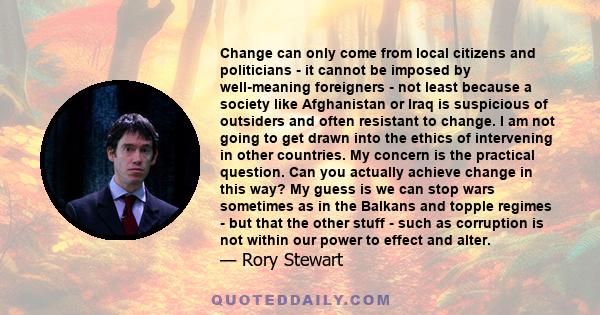 Change can only come from local citizens and politicians - it cannot be imposed by well-meaning foreigners - not least because a society like Afghanistan or Iraq is suspicious of outsiders and often resistant to change. 