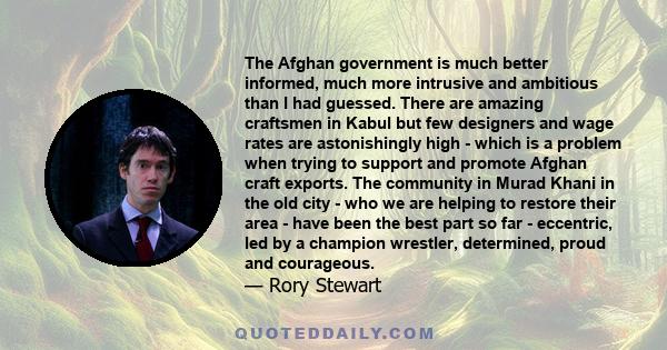 The Afghan government is much better informed, much more intrusive and ambitious than I had guessed. There are amazing craftsmen in Kabul but few designers and wage rates are astonishingly high - which is a problem when 