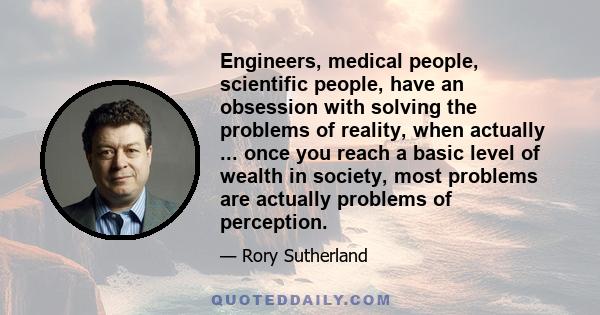 Engineers, medical people, scientific people, have an obsession with solving the problems of reality, when actually ... once you reach a basic level of wealth in society, most problems are actually problems of