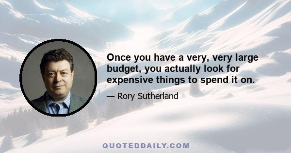 Once you have a very, very large budget, you actually look for expensive things to spend it on.