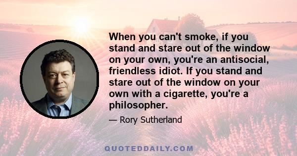 When you can't smoke, if you stand and stare out of the window on your own, you're an antisocial, friendless idiot. If you stand and stare out of the window on your own with a cigarette, you're a philosopher.