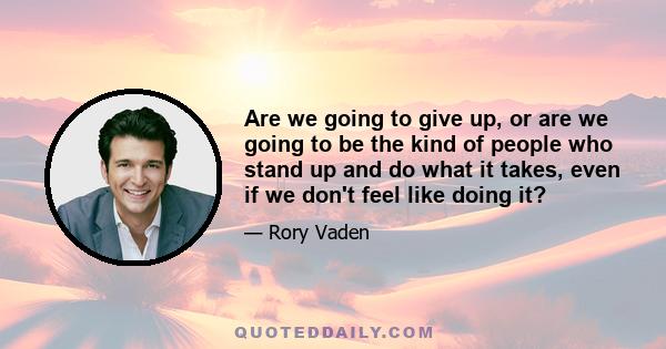 Are we going to give up, or are we going to be the kind of people who stand up and do what it takes, even if we don't feel like doing it?