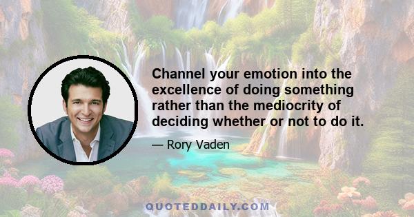 Channel your emotion into the excellence of doing something rather than the mediocrity of deciding whether or not to do it.