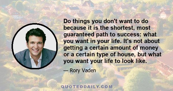 Do things you don't want to do because it is the shortest, most guaranteed path to success: what you want in your life. It's not about getting a certain amount of money or a certain type of house, but what you want your 