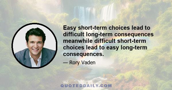 Easy short-term choices lead to difficult long-term consequences meanwhile difficult short-term choices lead to easy long-term consequences.