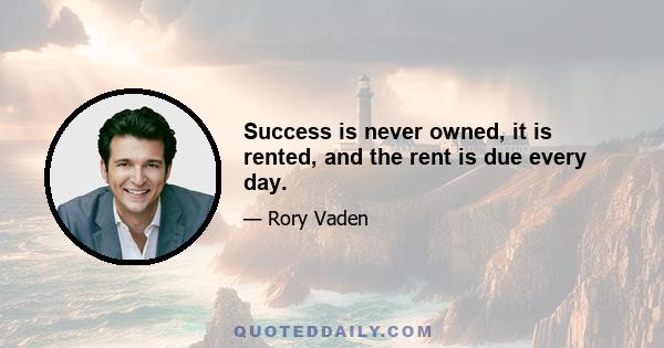 Success is never owned, it is rented, and the rent is due every day.