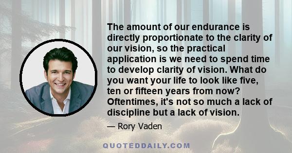 The amount of our endurance is directly proportionate to the clarity of our vision, so the practical application is we need to spend time to develop clarity of vision. What do you want your life to look like five, ten