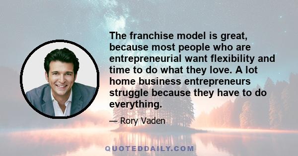 The franchise model is great, because most people who are entrepreneurial want flexibility and time to do what they love. A lot home business entrepreneurs struggle because they have to do everything.