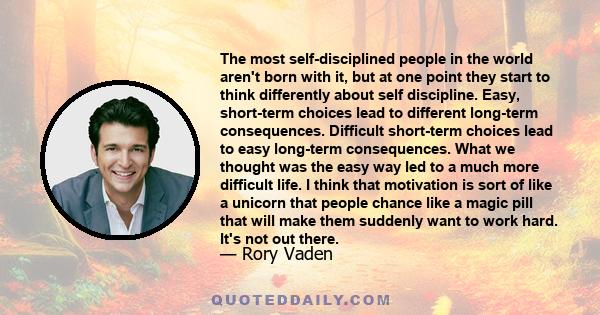 The most self-disciplined people in the world aren't born with it, but at one point they start to think differently about self discipline. Easy, short-term choices lead to different long-term consequences. Difficult