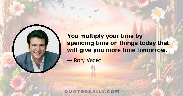 You multiply your time by spending time on things today that will give you more time tomorrow.