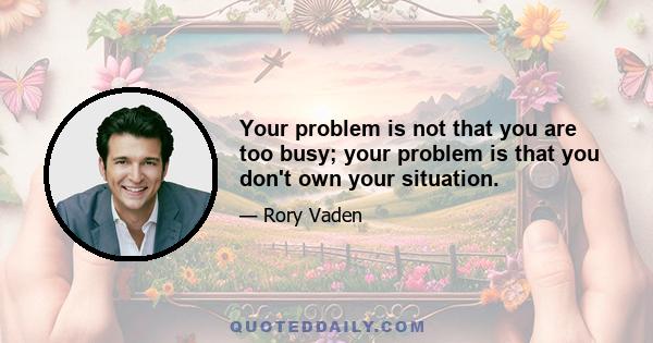 Your problem is not that you are too busy; your problem is that you don't own your situation.