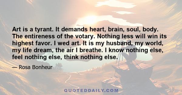 Art is a tyrant. It demands heart, brain, soul, body. The entireness of the votary. Nothing less will win its highest favor. I wed art. It is my husband, my world, my life dream, the air I breathe. I know nothing else,