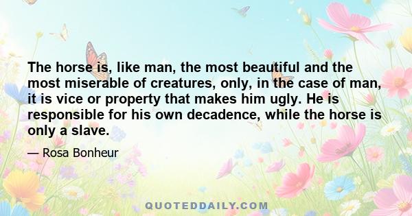 The horse is, like man, the most beautiful and the most miserable of creatures, only, in the case of man, it is vice or property that makes him ugly. He is responsible for his own decadence, while the horse is only a