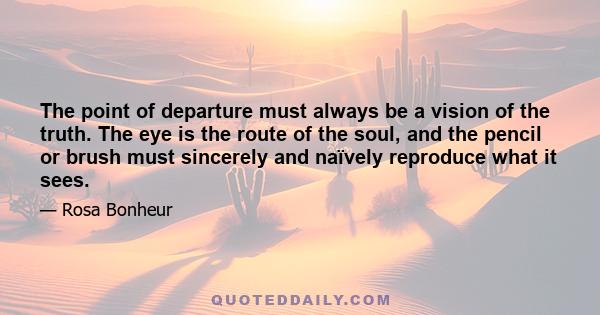 The point of departure must always be a vision of the truth. The eye is the route of the soul, and the pencil or brush must sincerely and naïvely reproduce what it sees.