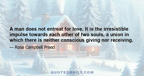 A man does not entreat for love. It is the irresistible impulse towards each other of two souls, a union in which there is neither conscious giving nor receiving.