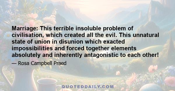 Marriage: This terrible insoluble problem of civilisation, which created all the evil. This unnatural state of union in disunion which exacted impossibilities and forced together elements absolutely and inherently