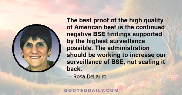 The best proof of the high quality of American beef is the continued negative BSE findings supported by the highest surveillance possible. The administration should be working to increase our surveillance of BSE, not