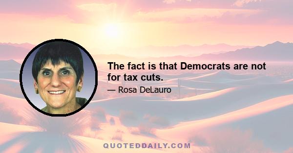 The fact is that Democrats are not for tax cuts.