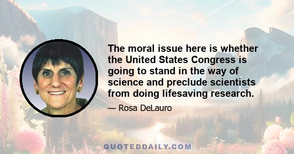 The moral issue here is whether the United States Congress is going to stand in the way of science and preclude scientists from doing lifesaving research.