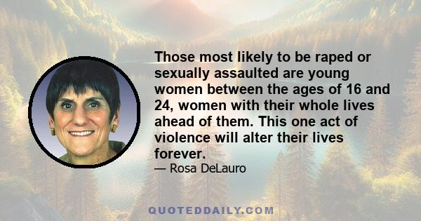 Those most likely to be raped or sexually assaulted are young women between the ages of 16 and 24, women with their whole lives ahead of them. This one act of violence will alter their lives forever.