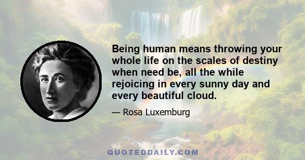 Being human means throwing your whole life on the scales of destiny when need be, all the while rejoicing in every sunny day and every beautiful cloud.